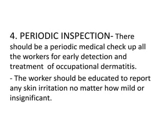 4. PERIODIC INSPECTION- There
should be a periodic medical check up all
the workers for early detection and
treatment of occupational dermatitis.
- The worker should be educated to report
any skin irritation no matter how mild or
insignificant.