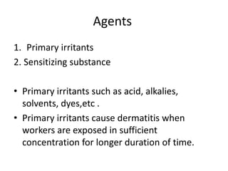 Agents
1. Primary irritants
2. Sensitizing substance
• Primary irritants such as acid, alkalies,
solvents, dyes,etc .
• Primary irritants cause dermatitis when
workers are exposed in sufficient
concentration for longer duration of time.