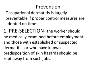 Prevention
Occupational dermatitis is largely
preventable if proper control measures are
adopted on time:
1. PRE-SELECTION- the worker should
be medically examined before employment
and those with established or suspected
dermatitis or who have known
predisposition of skin hazards should be
kept away from such jobs.