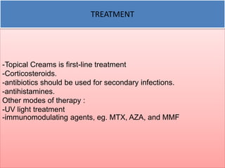 TREATMENT 
-Topical Creams is first-line treatment 
-Corticosteroids. 
-antibiotics should be used for secondary infections. 
-antihistamines. 
Other modes of therapy : 
-UV light treatment 
-immunomodulating agents, eg. MTX, AZA, and MMF 
 