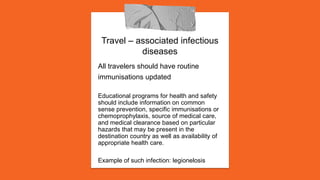 Travel – associated infectious
diseases
All travelers should have routine
immunisations updated
Educational programs for health and safety
should include information on common
sense prevention, specific immunisations or
chemoprophylaxis, source of medical care,
and medical clearance based on particular
hazards that may be present in the
destination country as well as availability of
appropriate health care.
Example of such infection: legionelosis
 