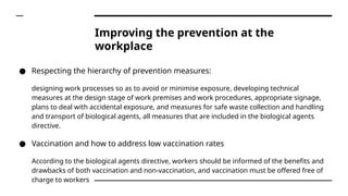 ● Respecting the hierarchy of prevention measures:
designing work processes so as to avoid or minimise exposure, developing technical
measures at the design stage of work premises and work procedures, appropriate signage,
plans to deal with accidental exposure, and measures for safe waste collection and handling
and transport of biological agents, all measures that are included in the biological agents
directive.
● Vaccination and how to address low vaccination rates
According to the biological agents directive, workers should be informed of the benefits and
drawbacks of both vaccination and non-vaccination, and vaccination must be offered free of
charge to workers
Improving the prevention at the
workplace
 