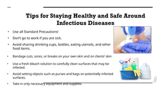 Tips for Staying Healthy and Safe Around
Infectious Diseases
• Use all Standard Precautions!
• Don’t go to work if you are sick.
• Avoid sharing drinking cups, bottles, eating utensils, and other
food items.
• Bandage cuts, sores, or breaks on your own skin and on clients’ skin
• Use a fresh bleach solution to carefully clean surfaces that may be
infected.
• Avoid setting objects such as purses and bags on potentially infected
surfaces.
• Take in only necessary equipment and supplies.
Photo
by
®Thinkstock
Photo
by
®Thinkstock
 