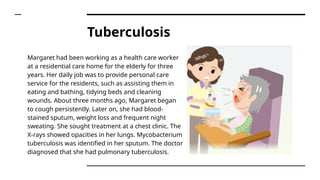 Tuberculosis
Margaret had been working as a health care worker
at a residential care home for the elderly for three
years. Her daily job was to provide personal care
service for the residents, such as assisting them in
eating and bathing, tidying beds and cleaning
wounds. About three months ago, Margaret began
to cough persistently. Later on, she had blood-
stained sputum, weight loss and frequent night
sweating. She sought treatment at a chest clinic. The
X-rays showed opacities in her lungs. Mycobacterium
tuberculosis was identified in her sputum. The doctor
diagnosed that she had pulmonary tuberculosis.
 
