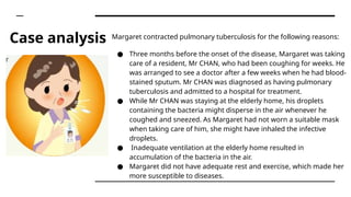 Case analysis Margaret contracted pulmonary tuberculosis for the following reasons:
● Three months before the onset of the disease, Margaret was taking
care of a resident, Mr CHAN, who had been coughing for weeks. He
was arranged to see a doctor after a few weeks when he had blood-
stained sputum. Mr CHAN was diagnosed as having pulmonary
tuberculosis and admitted to a hospital for treatment.
● While Mr CHAN was staying at the elderly home, his droplets
containing the bacteria might disperse in the air whenever he
coughed and sneezed. As Margaret had not worn a suitable mask
when taking care of him, she might have inhaled the infective
droplets.
● Inadequate ventilation at the elderly home resulted in
accumulation of the bacteria in the air.
● Margaret did not have adequate rest and exercise, which made her
more susceptible to diseases.
 