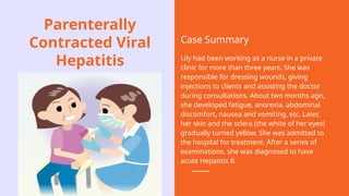 Parenterally
Contracted Viral
Hepatitis
Case Summary
Lily had been working as a nurse in a private
clinic for more than three years. She was
responsible for dressing wounds, giving
injections to clients and assisting the doctor
during consultations. About two months ago,
she developed fatigue, anorexia, abdominal
discomfort, nausea and vomiting, etc. Later,
her skin and the sclera (the white of her eyes)
gradually turned yellow. She was admitted to
the hospital for treatment. After a series of
examinations, she was diagnosed to have
acute Hepatitis B.
 