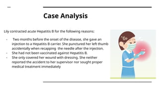 Case Analysis
Lily contracted acute Hepatitis B for the following reasons:
- Two months before the onset of the disease, she gave an
injection to a Hepatitis B carrier. She punctured her left thumb
accidentally when recapping the needle after the injection.
- She had not been vaccinated against Hepatitis B.
- She only covered her wound with dressing. She neither
reported the accident to her supervisor nor sought proper
medical treatment immediately
 