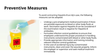 Preventive Measures
To avoid contracting Hepatitis B as Lily’s case, the following
measures can be adopted:
- Undergo a pre-employment medical examination if there
are possible exposures to blood or other body fluids at
work. Vaccination against Hepatitis B can be considered if
the examination result is negative for Hepatitis B
antibodies.
- Formulate infection control guidelines to ensure that
employees understand the proper procedure in handling
instruments contaminated with blood or other body fluids.
- Provide appropriate information and training including
relevant infection control guidelines.
- In the case of accidental injury by contaminated
instruments, clean and cover the wounds properly. Inform
the employer or supervisor and seek medical treatment
immediately
 