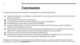 Conclusion
the prevention of occupational infection is mainly based on the following principles:
● Keep the workplace clean and hygienic, and eliminate or control the sources of infection to reduce the risk of
disease transmission.
● Ensure adequate ventilation in the workplaces.
● Formulate, provide and monitor safety management system and guidelines.
● Provide appropriate information and training to employees.
● Employees with symptoms of infectious diseases should seek medical treatment as soon as possible to
reduce the risk of disease transmission.
● Adopt preventive measures and use personal protective equipment (PPE) that are appropriate for the work
nature. PPE should be properly maintained and promptly replaced if they have defects.
● If there is a wound, clean and dress it properly to avoid infection.
● Vaccinations can prevent certain infectious diseases (e.g. Hepatitis B). Employees who are not immune to
these infectious diseases can consider receiving the appropriate vaccinations.
Employers and employees can take appropriate preventive measures in accordance with the above principles to
minimize the risk of contracting infections.
 