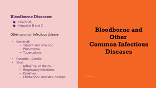Bloodborne and
Other
Common Infectious
Diseases
Bloodborne Diseases:
● HIV/AIDS.
● Hepatitis B and C.
Other common infectious disease
• Bacterial:
– “Staph” skin infection.
– Pneumonia.
– Tuberculosis.
• Parasitic—Giardia
• Viral:
– Influenza, or the flu.
– Respiratory infections.
– Diarrhea.
– Chickenpox, measles, mumps.
 