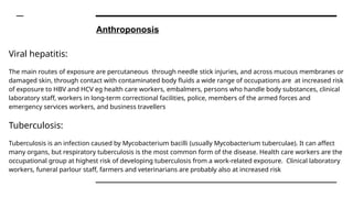 Anthroponosis
Viral hepatitis:
The main routes of exposure are percutaneous through needle stick injuries, and across mucous membranes or
damaged skin, through contact with contaminated body fluids a wide range of occupations are at increased risk
of exposure to HBV and HCV eg health care workers, embalmers, persons who handle body substances, clinical
laboratory staff, workers in long-term correctional facilities, police, members of the armed forces and
emergency services workers, and business travellers
Tuberculosis:
Tuberculosis is an infection caused by Mycobacterium bacilli (usually Mycobacterium tuberculae). It can affect
many organs, but respiratory tuberculosis is the most common form of the disease. Health care workers are the
occupational group at highest risk of developing tuberculosis from a work-related exposure. Clinical laboratory
workers, funeral parlour staff, farmers and veterinarians are probably also at increased risk
 