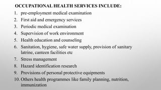 OCCUPATIONAL HEALTH SERVICES INCLUDE:
1. pre-employment medical examination
2. First aid and emergency services
3. Periodic medical examination
4. Supervision of work environment
5. Health education and counseling
6. Sanitation, hygiene, safe water supply, provision of sanitary
latrine, canteen facilities etc
7. Stress management
8. Hazard identification research
9. Provisions of personal protective equipments
10. Others health programmes like family planning, nutrition,
immunization
 