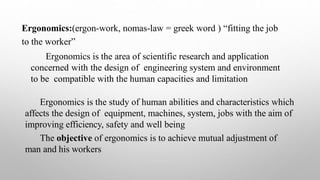 Ergonomics:(ergon-work, nomas-law = greek word ) “fitting the job
to the worker”
Ergonomics is the area of scientific research and application
concerned with the design of engineering system and environment
to be compatible with the human capacities and limitation
Ergonomics is the study of human abilities and characteristics which
affects the design of equipment, machines, system, jobs with the aim of
improving efficiency, safety and well being
The objective of ergonomics is to achieve mutual adjustment of
man and his workers
 