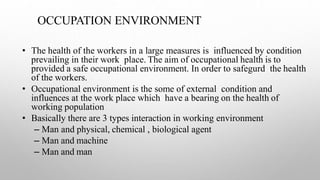 OCCUPATION ENVIRONMENT
• The health of the workers in a large measures is influenced by condition
prevailing in their work place. The aim of occupational health is to
provided a safe occupational environment. In order to safegurd the health
of the workers.
• Occupational environment is the some of external condition and
influences at the work place which have a bearing on the health of
working population
• Basically there are 3 types interaction in working environment
– Man and physical, chemical , biological agent
– Man and machine
– Man and man
 