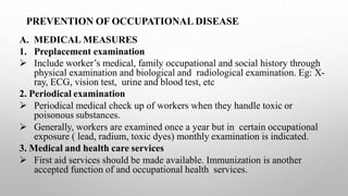 PREVENTION OF OCCUPATIONAL DISEASE
A. MEDICAL MEASURES
1. Preplacement examination
 Include worker’s medical, family occupational and social history through
physical examination and biological and radiological examination. Eg: X-
ray, ECG, vision test, urine and blood test, etc
2. Periodical examination
 Periodical medical check up of workers when they handle toxic or
poisonous substances.
 Generally, workers are examined once a year but in certain occupational
exposure ( lead, radium, toxic dyes) monthly examination is indicated.
3. Medical and health care services
 First aid services should be made available. Immunization is another
accepted function of and occupational health services.
 