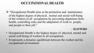 OCCUPATIONAL HEALTH
 “Occupational Health aims at the promotion and maintenance
of the highest degree of physical, mental and social well being
of the workers in all occupations by preventing departures from
health, controlling risks and the adaptation of work to people,
and people to their job.”
- ILO/WHO
• Occupational Health is the highest degree of physical, mental and
social well-being of workers in all occupations.
• It represents a dynamic equilibrium between the worker and his
occupational environment.
 