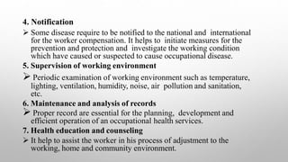 4. Notification
 Some disease require to be notified to the national and international
for the worker compensation. It helps to initiate measures for the
prevention and protection and investigate the working condition
which have caused or suspected to cause occupational disease.
5. Supervision of working environment
 Periodic examination of working environment such as temperature,
lighting, ventilation, humidity, noise, air pollution and sanitation,
etc.
6. Maintenance and analysis of records
 Proper record are essential for the planning, development and
efficient operation of an occupational health services.
7. Health education and counseling
 It help to assist the worker in his process of adjustment to the
working, home and community environment.
 