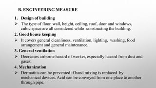 B. ENGINEERING MEASURE
1. Design of building
 The type of floor, wall, height, ceiling, roof, door and windows,
cubic space are all considered while constructing the building.
2. Good house keeping
 It covers general cleanliness, ventilation, lighting, washing, food
arrangement and general maintenance.
3. General ventilation
 Decreases airborne hazard of worker, especially hazard from dust and
gases.
4. Mechanization
 Dermatitis can be prevented if hand mixing is replaced by
mechanical devices.Acid can be conveyed from one place to another
through pipe.
 