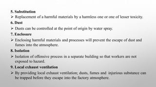 5. Substitution
 Replacement of a harmful materials by a harmless one or one of lesser toxicity.
6. Dust
 Dusts can be controlled at the point of origin by water spray.
7. Enclosure
 Enclosing harmful materials and processes will prevent the escape of dust and
fumes into the atmosphere.
8. Isolation
 Isolation of offensive process in a separate building so that workers are not
exposed to hazard.
9. Local exhaust ventilation
 By providing local exhaust ventilation; dusts, fumes and injurious substance can
be trapped before they escape into the factory atmosphere.
 