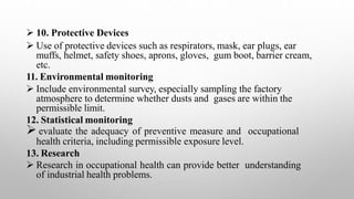  10. Protective Devices
 Use of protective devices such as respirators, mask, ear plugs, ear
muffs, helmet, safety shoes, aprons, gloves, gum boot, barrier cream,
etc.
11. Environmental monitoring
 Include environmental survey, especially sampling the factory
atmosphere to determine whether dusts and gases are within the
permissible limit.
12. Statistical monitoring
 evaluate the adequacy of preventive measure and occupational
health criteria, including permissible exposure level.
13. Research
 Research in occupational health can provide better understanding
of industrial health problems.
 