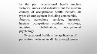 In the past occupational health implies
factories, mines and industries but the modern
concept of occupational health includes all
types of employment including commercial,
agriculture services, industrial
occupational accident,
forestry,
hygiene,
industrial rehabilitation,
toxicology,
occupational
psychology.
Occupational health is the application of
preventive medicine in all places employment.
 
