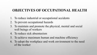 OBJECTIVES OF OCCUPATIONAL HEALTH
1. To reduce industrial or occupational accidents
2. To prevent occupational hazards
3. To maintain and promote the physical, mental and social
well beings of workers
4. To reduce sick absenteeism
5. To achieve maximum human and machine efficiency
6. To adopt the workplace and work environment to the need
of the worker
 
