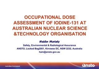 OCCUPATIONAL DOSE
ASSESSMENT OF IODINE-131 AT
AUSTRALIAN NUCLEAR SCIENCE
&TECHNOLOGY ORGANISATION
Haider Meriaty
Safety, Environmental & Radiological Assurance
ANSTO, Locked Bag2001, Kirrawee DC, NSW 2232, Australia
ham@ansto.gov.au
 