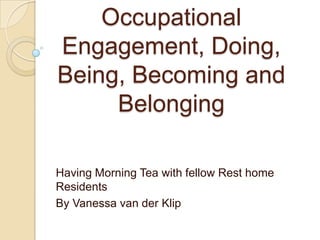 Occupational
Engagement, Doing,
Being, Becoming and
     Belonging

Having Morning Tea with fellow Rest home
Residents
By Vanessa van der Klip
 