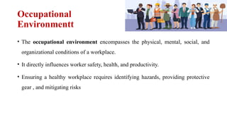 Occupational
Environmentt
• The occupational environment encompasses the physical, mental, social, and
organizational conditions of a workplace.
• It directly influences worker safety, health, and productivity.
• Ensuring a healthy workplace requires identifying hazards, providing protective
gear , and mitigating risks
 