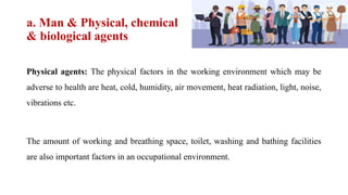 a. Man & Physical, chemical
& biological agents
Physical agents: The physical factors in the working environment which may be
adverse to health are heat, cold, humidity, air movement, heat radiation, light, noise,
vibrations etc.
The amount of working and breathing space, toilet, washing and bathing facilities
are also important factors in an occupational environment.
 