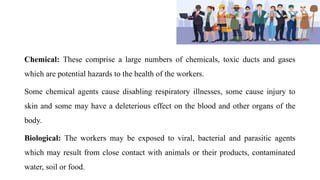 Chemical: These comprise a large numbers of chemicals, toxic ducts and gases
which are potential hazards to the health of the workers.
Some chemical agents cause disabling respiratory illnesses, some cause injury to
skin and some may have a deleterious effect on the blood and other organs of the
body.
Biological: The workers may be exposed to viral, bacterial and parasitic agents
which may result from close contact with animals or their products, contaminated
water, soil or food.
 