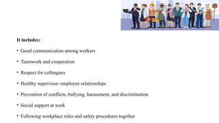 It includes:
• Good communication among workers
• Teamwork and cooperation
• Respect for colleagues
• Healthy supervisor–employee relationships
• Prevention of conflicts, bullying, harassment, and discrimination
• Social support at work
• Following workplace rules and safety procedures together
 