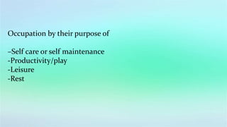 Occupation by their purpose of
–Self care or self maintenance
-Productivity/play
-Leisure
-Rest
 