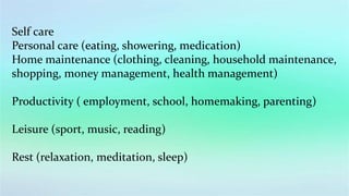 Self care
Personal care (eating, showering, medication)
Home maintenance (clothing, cleaning, household maintenance,
shopping, money management, health management)
Productivity ( employment, school, homemaking, parenting)
Leisure (sport, music, reading)
Rest (relaxation, meditation, sleep)
 