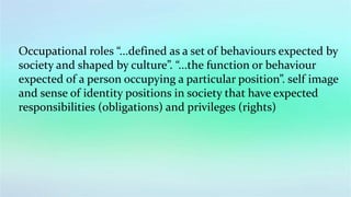 Occupational roles “...defined as a set of behaviours expected by
society and shaped by culture”. “...the function or behaviour
expected of a person occupying a particular position”. self image
and sense of identity positions in society that have expected
responsibilities (obligations) and privileges (rights)
 