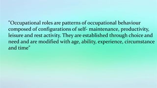 "Occupational roles are patterns of occupational behaviour
composed of configurations of self- maintenance, productivity,
leisure and rest activity. They are established through choice and
need and are modified with age, ability, experience, circumstance
and time"
 