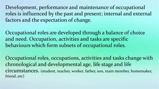 Development, performance and maintenance of occupational
roles is influenced by the past and present; internal and external
factors and the expectation of change.
Occupational roles are developed through a balance of choice
and need. Occupation, activities and tasks are specific
behaviours which form subsets of occupational roles.
Occupational roles, occupations, activities and tasks change with
chronological and developmental age, life stage and life
circumstances. (student, teacher, worker, father, son, team member, homemaker,
friend..etc)
 