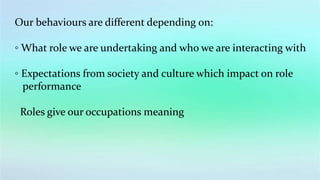 Our behaviours are different depending on:
◦ What role we are undertaking and who we are interacting with
◦ Expectations from society and culture which impact on role
performance
Roles give our occupations meaning
 