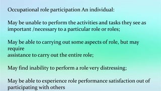 Occupational role participation An individual:
May be unable to perform the activities and tasks they see as
important /necessary to a particular role or roles;
May be able to carrying out some aspects of role, but may
require
assistance to carry out the entire role;
May find inability to perform a role very distressing;
May be able to experience role performance satisfaction out of
participating with others
 