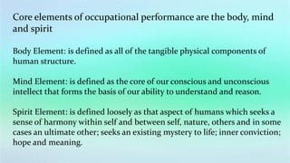 Core elements of occupational performance are the body, mind
and spirit
Body Element: is defined as all of the tangible physical components of
human structure.
Mind Element: is defined as the core of our conscious and unconscious
intellect that forms the basis of our ability to understand and reason.
Spirit Element: is defined loosely as that aspect of humans which seeks a
sense of harmony within self and between self, nature, others and in some
cases an ultimate other; seeks an existing mystery to life; inner conviction;
hope and meaning.
 