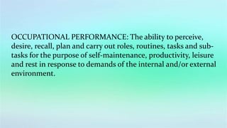 OCCUPATIONAL PERFORMANCE: The ability to perceive,
desire, recall, plan and carry out roles, routines, tasks and sub-
tasks for the purpose of self-maintenance, productivity, leisure
and rest in response to demands of the internal and/or external
environment.
 
