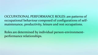 OCCUPATIONAL PERFORMANCE ROLES: are patterns of
occupational behaviour composed of configurations of self-
maintenance, productivity, leisure and rest occupations.
Roles are determined by individual person-environment-
performance relationships.
 