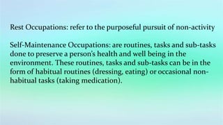 Rest Occupations: refer to the purposeful pursuit of non-activity
Self-Maintenance Occupations: are routines, tasks and sub-tasks
done to preserve a person’s health and well being in the
environment. These routines, tasks and sub-tasks can be in the
form of habitual routines (dressing, eating) or occasional non-
habitual tasks (taking medication).
 