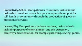 Productivity/School Occupations: are routines, tasks and sub-
tasks which are done to enable a person to provide support for
self, family or community through the production of goods or
provision of services
Leisure/Play Occupations: are those routines, tasks and sub-
tasks for purposes of entertainment and self expression,
creativity and celebration, for example gardening, sewing, games.
 
