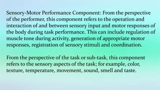 Sensory-Motor Performance Component: From the perspective
of the performer, this component refers to the operation and
interaction of and between sensory input and motor responses of
the body during task performance. This can include regulation of
muscle tone during activity, generation of appropriate motor
responses, registration of sensory stimuli and coordination.
From the perspective of the task or sub-task, this component
refers to the sensory aspects of the task; for example, color,
texture, temperature, movement, sound, smell and taste.
 