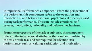 Intrapersonal Performance Component: From the perspective of
the performer, this component refers to the operation and
interaction of and between internal psychological processes used
during task performance. This can include emotions, self-
esteem, mood, affect, rationality and defence mechanisms.
From the perspective of the task or sub-task, this component
refers to the intrapersonal attributes that can be stimulated by
the task or sub-task and are required for effective task
performance, such as, valuing, satisfaction and motivation.
 