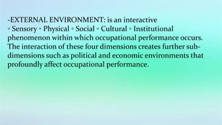 -EXTERNAL ENVIRONMENT: is an interactive
◦ Sensory ◦ Physical ◦ Social ◦ Cultural ◦ Institutional
phenomenon within which occupational performance occurs.
The interaction of these four dimensions creates further sub-
dimensions such as political and economic environments that
profoundly affect occupational performance.
 