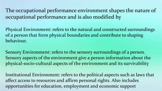 The occupational performance environment shapes the nature of
occupational performance and is also modified by
Physical Environment: refers to the natural and constructed surroundings
of a person that form physical boundaries and contribute to shaping
behaviour.
Sensory Environment: refers to the sensory surroundings of a person.
Sensory aspects of the environment give a person information about the
physical-socio-cultural aspects of the environment and its survivability
Institutional Environment: refers to the political aspects such as laws that
affect access to resources and affirm personal rights. Also includes
opportunities for education, employment and economic support
 