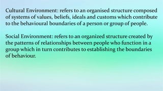 Cultural Environment: refers to an organised structure composed
of systems of values, beliefs, ideals and customs which contribute
to the behavioural boundaries of a person or group of people.
Social Environment: refers to an organized structure created by
the patterns of relationships between people who function in a
group which in turn contributes to establishing the boundaries
of behaviour.
 