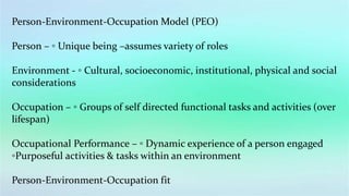 Person-Environment-Occupation Model (PEO)
Person – ◦ Unique being –assumes variety of roles
Environment - ◦ Cultural, socioeconomic, institutional, physical and social
considerations
Occupation – ◦ Groups of self directed functional tasks and activities (over
lifespan)
Occupational Performance – ◦ Dynamic experience of a person engaged
◦Purposeful activities & tasks within an environment
Person-Environment-Occupation fit
 